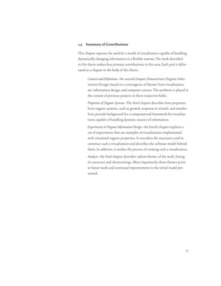 1.4 Summary of Contributions

This chapter exposes the need for a model of visualization capable of handling
dynamically changing information in a flexible manner. The work described
in this thesis makes four primary contributions in this area. Each part is delin-
eated as a chapter in the body of this thesis.

       Context and Definitions–the second chapter characterizes Organic Infor-
       mation Design, based on a convergence of themes from visualization,
       art, information design, and computer science. The synthesis is placed in
       the context of previous projects in these respective fields.
       Properties of Organic Systems–The third chapter describes how properties
       from organic systems, such as growth, response to stimuli, and metabo-
       lism, provide background for a computational framework for visualiza-
       tions capable of handling dynamic sources of information.
       Experiments in Organic Information Design–the fourth chapter explains a
       set of experiments that are examples of visualizations implemented
       with simulated organic properties. It considers the structures used to
       construct such a visualization and describes the software model behind
       them. In addition, it studies the process of creating such a visualization.
       Analysis–the final chapter describes salient themes of the work, listing
       its successes and shortcomings. Most importantly, these themes point
       to future work and continued improvements to the initial model pre-
       sented.




                                                                                  17
 
