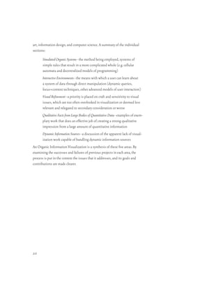art, information design, and computer science. A summary of the individual
sections:

       Simulated Organic Systems–the method being employed, systems of
       simple rules that result in a more complicated whole (e.g. cellular
       automata and decentralized models of programming)
       Interactive Environments–the means with which a user can learn about
       a system of data through direct manipulation (dynamic queries,
       focus+context techniques, other advanced models of user interaction)
       Visual Refinement–a priority is placed on craft and sensitivity to visual
       issues, which are too often overlooked in visualization or deemed less
       relevant and relegated to secondary consideration or worse
       Qualitative Facts from Large Bodies of Quantitative Data–examples of exem-
       plary work that does an effective job of creating a strong qualitative
       impression from a large amount of quantitative information
       Dynamic Information Sources–a discussion of the apparent lack of visual-
       ization work capable of handling dynamic information sources
An Organic Information Visualization is a synthesis of these five areas. By
examining the successes and failures of previous projects in each area, the
process is put in the context the issues that it addresses, and its goals and
contributions are made clearer.




20
 