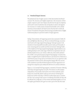 2.1 Simulated Organic Systems

The predominant trait of organic systems is their decentralized, distributed
structure. The structure can be highly complex due to the interactions of their
simpler component parts. Later chapters describe how this type of complexity
can be used to create visualizations by causing data to coalesce and organize
into structures in a similar manner. Computational models such as cellular
automata are decentralized, rule-based systems that have been used for all
manner of simulation, from games demonstrating social phenomena to highly
mathematical physics to primitive models of simple organisms.



StarLogo–Decentralized, self-organizing systems were examined in Turtles, Ter-
mites, and Traffic Jams [Resnick, 94]. The text introduced StarLogo, an environ-
ment based on the Logo programming language. StarLogo’s purpose is the
simulation of massively parallel microworlds, systems made up of thousands of
actors interacting with one another and their environment. StarLogo builds
on the simplicity of the Logo programming language [Logo Foundation, 99],
enabling developers with a wide range of skill levels to experiment with such
distributed phenomena as ant colonies, traffic jams, slime molds and forest
fires. Unlike a more general purpose programming language, its tuned syntax
makes it straightforward to model the behaviors and interactions of elements in
a distributed system. Using such an environment, the user can experiment with
the parameters of these systems, observing how changes affect the outcome
of the simulation. It provides firsthand experience for how organization can
emerge from component parts without the direction of a central coordinator.

Figure 2.1.1 is an example StarLogo program, a simulation of termites collecting
wood chips and organizing them into piles. The termites act with complete
independence of one another. Each termite moves about randomly, until it
bumps into a wood chip, which it picks up and continues wandering. If it
bumps into another wood chip, it will find a nearby empty space to set down
the chip it was carrying. It then returns to wandering. Eventually, the chips will
be collected into a single pile, as if the termites had worked together to act out
this explicit goal. However, this ‘goal’ was never a part of the rules that made



                                                                               21
 