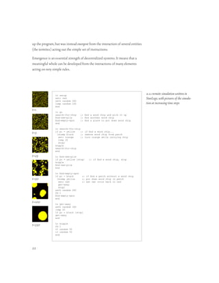 up the program, but was instead emergent from the interaction of several entities
(the termites) acting out the simple set of instructions.

Emergence is an essential strength of decentralized systems. It means that a
meaningful whole can be developed from the interactions of many elements
acting on very simple rules.




                 to setup
                                                                                    2.1.1 termite simulation written in
                 setc red                                                           StarLogo, with pictures of the simula-
                 seth random 360
                 jump random 200                                                    tion at increasing time steps
                 end
t=1              to go
                 search-for-chip     ;; nd a wood chip and pick it up
                 nd-new-pile        ;; nd another wood chip
                 nd-empty-spot      ;; nd a place to put down wood chip
                 end

                 to search-for-chip
t=5              if pc = yellow
                  [stamp black
                                    ;; if nd a wood chip...
                                    ;; remove wood chip from patch
                   setc orange      ;; turn orange while carrying chip
                   jump 20
                   stop]
                 wiggle
                 search-for-chip
                 end

t=25             to nd-new-pile
                 if pc = yellow [stop]    ;; if nd a wood chip, stop
                 wiggle
                 nd-new-pile
                 end

                 to nd-empty-spot
                 if pc = black       ;; if nd a patch without a wood chip
t=50              [stamp yellow      ;; put down wood chip in patch
                   setc red          ;; set own color back to red
                   get-away
                   stop]
                 seth random 360
                 fd 1
                 nd-empty-spot
                 end
t=100            to get-away
                 seth random 360
                 jump 20
                 if pc = black [stop]
                 get-away
                 end


t=350            to wiggle
                 fd 1
                 rt random 50
                 lt random 50
                 end




22
 