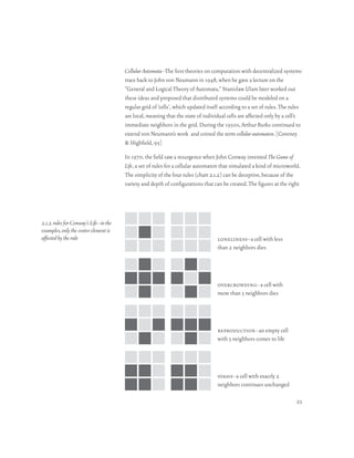 Cellular Automata–The first theories on computation with decentralized systems
                                       trace back to John von Neumann in 1948, when he gave a lecture on the
                                       “General and Logical Theory of Automata.” Stanislaw Ulam later worked out
                                       these ideas and proposed that distributed systems could be modeled on a
                                       regular grid of ‘cells’, which updated itself according to a set of rules. The rules
                                       are local, meaning that the state of individual cells are affected only by a cell’s
                                       immediate neighbors in the grid. During the 1950s, Arthur Burks continued to
                                       extend von Neumann’s work and coined the term cellular automaton. [Coveney
                                       & Highfield, 95]

                                       In 1970, the field saw a resurgence when John Conway invented The Game of
                                       Life, a set of rules for a cellular automaton that simulated a kind of microworld.
                                       The simplicity of the four rules (chart 2.1.2) can be deceptive, because of the
                                       variety and depth of configurations that can be created. The figures at the right




2.1.2 rules for Conway’s Life–in the
examples, only the center element is
affected by the rule                                                              loneliness–a cell with less
                                                                                  than 2 neighbors dies




                                                                                  overcrowding–a cell with
                                                                                  more than 3 neighbors dies




                                                                                  reproduction–an empty cell
                                                                                  with 3 neighbors comes to life




                                                                                  stasis–a cell with exactly 2
                                                                                  neighbors continues unchanged

                                                                                                                        23
 