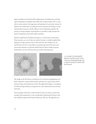 depict examples of several possible configurations, including static, periodic
and moving objects [examples from Flake, 98]. Using Conway’s Life, it is pos-
sible to create systems that regenerate and reproduce in a primitive manner. In
addition the combination of stable, persistent structures; the ability to ‘count’
with periodic structures; and the ability to move information qualifies the
system as Turing complete, meaning that it is possible to fully simulate the
kind of computation done with today’s machines.

Another notable kind of cellular automaton is a class known as lattice gases.
These systems use a set of rules not unlike Conway’s to model complex fluid
dynamics. Using a systems such as hpp and fhp, after [Hardy et al., 76]
and [Frisch et al., 86] it is possible to accurately represent both macro and
microscopic dynamics of particles which obey the Navier-Stokes equation
[d’Humières et al., 87], the basis for most work in fluid dynamics.


                                                                                    2.1.3 examples of simulating fluid
                                                                                    dynamics using lattice gasses. at left, a
                                                                                    sound wave propagating through a air;
                                                                                    at right, the mixing of two fluids of dif-
                                                                                    ferent densities




The image on the left shows a simulation of a sound wave propagating in air,
built using hpp, a system which involves particles on a square lattice which
interact using a very limited set of rules. The right-hand image is a simulation
of a fluid mixing simulation using fhp-iii, a more advanced version of basic
fhp rules.

These examples show how a small number of rules can create a system that
emulates full computation, or has considerable mathematical relevance such
that a difficult equation like Navier-Stokes just ‘falls out’ through their use.




24
 