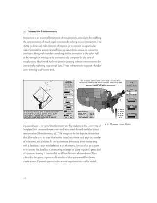 2.2 Interactive Environments

Interaction is an essential component of visualization, particularly for enabling
the representation of much larger structures by relying on user interaction. The
ability to show and hide elements of interest, or to zoom in to a particular
area of interest for a more detailed view are capabilities unique to interactive
interfaces. Along with number-crunching ability, interaction is the other half
of the strength in relying on the assistance of a computer for the task of
visualization. Much work has been done in creating software environments for
interactively exploring large sets of data. These software tools support a kind of
active viewing or detective work.




                                                                                     2.2.1 Dynamic Home-Finder
Dynamic Queries – in 1993, Shneidermann and his students at the University of
Maryland first presented work associated with a well-formed model of direct
manipulation [Shneidermann, 94]. The image on the left depicts an interface
that allows the user to search for homes based on criteria such as price, number
of bedrooms, and distance for one’s commute. Previously, when interacting
with a database, a user would choose a set of criteria, then use that as a query
to be sent to the database. Constructing this type of query requires a great deal
of expertise, making it inaccessible to all but the most advanced user. After
a delay for the query to process, the results of that query would be shown
on the screen. Dynamic queries make several improvements to this model.




26
 