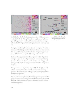 Starfield Displays –closely related to the previous projects with dynamic queries       2.2.2 FilmFinder by Christopher
work is the FilmFinder [Ahlberg & Shneidermann, 93], a project by Christo-              Ahlberg and Ben Shneidermann
pher Ahlberg, at the time a student of Shneidermann’s. It relies on a widget
called the Starfield Display, which enables applications with much larger data
sets.

Having chosen to directly discretize axes (one-for-one mapping of an axis to a
dimension of data), this piece is limited by the number of axes it can represent.
This too quickly leads to a cluttered interface that attempts to support many
axes, with both continuous (year) and discrete (genre) selections.

Each axis is linearly spaced, evidenced by an apparent need for a logarithmic
scaling on the year axis. It’s perhaps interesting to see the change of density
in number of movies over the years, but the attraction seems fading, past the
initial glance. As a result, the already cluttered interface suffers from poor use
of space.

The representation used is primitive, using small blocks of highly saturated
color for instances of data, a form fails to be evocative of the data being
presented. The lack of care seems as though it could potentially distract from
the data being represented.

It is also unclear if the application (a film finder) is particularly relevant to how
people would want to access this particular kind of data (movies). However, I
believe the author’s intent was to explain an idea, which stands on its own in
spite of the application.


28
 