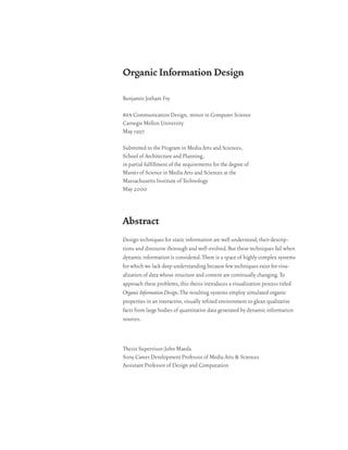 Organic Information Design

Benjamin Jotham Fry

bfa Communication Design, minor in Computer Science
Carnegie Mellon University
May 1997

Submitted to the Program in Media Arts and Sciences,
School of Architecture and Planning,
in partial fulfillment of the requirements for the degree of
Master of Science in Media Arts and Sciences at the
Massachusetts Institute of Technology
May 2000



Abstract
Design techniques for static information are well understood, their descrip-
tions and discourse thorough and well-evolved. But these techniques fail when
dynamic information is considered. There is a space of highly complex systems
for which we lack deep understanding because few techniques exist for visu-
alization of data whose structure and content are continually changing. To
approach these problems, this thesis introduces a visualization process titled
Organic Information Design. The resulting systems employ simulated organic
properties in an interactive, visually refined environment to glean qualitative
facts from large bodies of quantitative data generated by dynamic information
sources.



Thesis Supervisor: John Maeda
Sony Career Development Professor of Media Arts & Sciences
Assistant Professor of Design and Computation
 