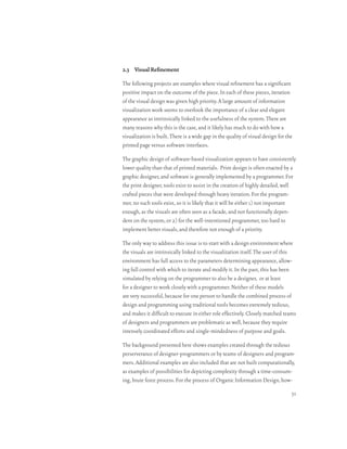 2.3 Visual Refinement

The following projects are examples where visual refinement has a significant
positive impact on the outcome of the piece. In each of these pieces, iteration
of the visual design was given high priority. A large amount of information
visualization work seems to overlook the importance of a clear and elegant
appearance as intrinsically linked to the usefulness of the system. There are
many reasons why this is the case, and it likely has much to do with how a
visualization is built. There is a wide gap in the quality of visual design for the
printed page versus software interfaces.

The graphic design of software-based visualization appears to have consistently
lower quality than that of printed materials. Print design is often enacted by a
graphic designer, and software is generally implemented by a programmer. For
the print designer, tools exist to assist in the creation of highly detailed, well
crafted pieces that were developed through heavy iteration. For the program-
mer, no such tools exist, so it is likely that it will be either 1) not important
enough, as the visuals are often seen as a facade, and not functionally depen-
dent on the system, or 2) for the well-intentioned programmer, too hard to
implement better visuals, and therefore not enough of a priority.

The only way to address this issue is to start with a design environment where
the visuals are intrinsically linked to the visualization itself. The user of this
environment has full access to the parameters determining appearance, allow-
ing full control with which to iterate and modify it. In the past, this has been
simulated by relying on the programmer to also be a designer, or at least
for a designer to work closely with a programmer. Neither of these models
are very successful, because for one person to handle the combined process of
design and programming using traditional tools becomes extremely tedious,
and makes it difficult to execute in either role effectively. Closely matched teams
of designers and programmers are problematic as well, because they require
intensely coordinated efforts and single-mindedness of purpose and goals.

The background presented here shows examples created through the tedious
perserverance of designer-programmers or by teams of designers and program-
mers. Additional examples are also included that are not built computationally,
as examples of possibilities for depicting complexity through a time-consum-
ing, brute force process. For the process of Organic Information Design, how-
                                                                                  31
 