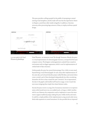 This piece provides a telling example for the pitfalls of attempting to extend
                                existing visual metaphors, and the reader will note that the experiments shown
                                in Chapter 4 avoid these older models altogether. In addition, it becomes
                                necessary, when presenting large amounts of data, to employ nonlinear spatial
                                design.




2.3.2 two modes in the Visual   Visual Thesaurus–an interactive visual ‘fly-through’ thesaurus. Mostly, this piece
Thesaurus by plumbdesign        is a visual representation of a directed graph structure, a concept from first-year
                                computer science. The designers and programmers at plumb have created an
                                environment with an elegant appearance, which is rare for implementations of
                                similar kinds of data structures.

                                Unfortunately, this piece has several shortcomings. First, it fails to move much
                                beyond being a visual directed graph. As such, many other implementations of
                                the same idea can be found (Another project called The Brain, and several others
                                come to mind), each of them developed independently, but often considering
                                themselves the first to have created the same ‘invention.’ As an improvement,
                                the data in the graph could modify itself based on usage, or even visuals that
                                were more intriguing than simple lines drawn between nodes.

                                Second, the piece resorts to using a bit of extraneous movement in its represen-
                                tation, which would seem nice as an added touch, so long as it didn’t interfere
                                with its use. However, the computation used to implement it causes the move-
                                ment to appear needlessly jumpy, making the piece mildly twitchy and erratic.
                                It could be a simple problem of the implementation using second-order versus
                                third-order equations to control movement. It’s also possible that an improved

                                                                                                                 33
 