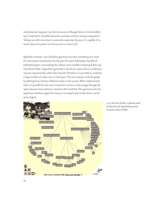 mathematical integrator (see the discussion of Runge-Kutta in [Gershenfeld,
99]) could aid in smoother dynamics, perhaps with less taxing computation.
Taking care with movement is extremely important because it is capable of so
much expressive power (see discussion in section 3.8).



Hyperbolic Geometry–non-Euclidian geometry has been something of a trend
for information visualization for the past five years, following a handful of
published papers surrounding the subject, most notably [Lamping & Rao, 94]
from Xerox parc. Hyperbolic geometry is based on a space whose coordinates
increase exponentially, rather than linearly. Therefore it is possible to condense
a large number of nodes into a small space. The user interacts with the graph
by shifting focus between different nodes in the system. When implemented
well, it is possible for the user to maintain context as they voyage through the
space, because most elements maintain their visibility. This geometry also has
significant aesthetic appeal for many, as its warped and circular forms can be
quite elegant.
                                                                                     2.3.3 Site Lens Studio, a software prod-
                                                                                     uct based on the hyperbolic geometry
                                                                                     research at Xerox PARC




34
 