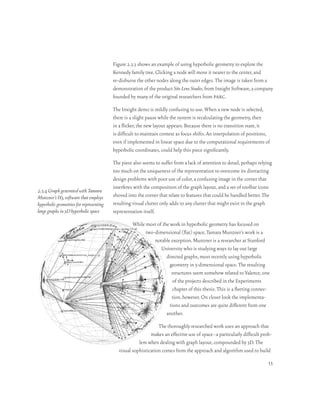 Figure 2.3.3 shows an example of using hyperbolic geometry to explore the
                                         Kennedy family tree. Clicking a node will move it nearer to the center, and
                                         re-disburse the other nodes along the outer edges. The image is taken from a
                                         demonstration of the product Site Lens Studio, from Inxight Software, a company
                                         founded by many of the original researchers from parc.

                                         The Inxight demo is mildly confusing to use. When a new node is selected,
                                         there is a slight pause while the system is recalculating the geometry, then
                                         in a flicker, the new layout appears. Because there is no transition state, it
                                         is difficult to maintain context as focus shifts. An interpolation of positions,
                                         even if implemented in linear space due to the computational requirements of
                                         hyperbolic coordinates, could help this piece significantly.

                                         The piece also seems to suffer from a lack of attention to detail, perhaps relying
                                         too much on the uniqueness of the representation to overcome its distracting
                                         design problems with poor use of color, a confusing image in the corner that
                                         interferes with the composition of the graph layout, and a set of toolbar icons
2.3.4 Graph generated with Tamara
Munzner’s H3, software that employs      shoved into the corner that relate to features that could be handled better. The
hyperbolic geometries for representing   resulting visual clutter only adds to any clutter that might exist in the graph
large graphs in 3D hyperbolic space      representation itself.

                                                   While most of the work in hyperbolic geometry has focused on
                                                         two-dimensional (flat) space, Tamara Munzner’s work is a
                                                             notable exception. Munzner is a researcher at Stanford
                                                                University who is studying ways to lay out large
                                                                   directed graphs, most recently using hyperbolic
                                                                     geometry in 3-dimensional space. The resulting
                                                                      structures seem somehow related to Valence, one
                                                                       of the projects described in the Experiments
                                                                       chapter of this thesis. This is a fleeting connec-
                                                                      tion, however. On closer look the implementa-
                                                                     tions and outcomes are quite different from one
                                                                   another.

                                                                The thoroughly researched work uses an approach that
                                                            makes an effective use of space–a particularly difficult prob-
                                                      lem when dealing with graph layout, compounded by 3D. The
                                            visual sophistication comes from the approach and algorithm used to build
                                                                                                                         35
 
