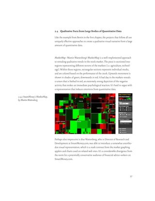 2.4 Qualitative Facts from Large Bodies of Quantitative Data

                                 Like the example from Bertin in the first chapter, the projects that follow all use
                                 uniquely effective approaches to create a qualitative visual narrative from a large
                                 amount of quantitative data.



                                 MarketMap–Martin Wattenberg’s MarketMap is a well-implemented approach
                                 to revealing qualitative trends in the stock market. The piece is sectioned into
                                 regions representing different sectors of the markets (i.e. agriculture, technol-
                                 ogy). Within those regions, rectangular sections represent individual stocks,
                                 and are colored based on the performance of the stock. Upwards movement is
                                 shown in shades of green, downwards in red. A bad day in the markets reveals
                                 a screen that is bathed in red, an extremely strong depiction of the negative
                                 activity that evokes an immediate psychological reaction. It’s hard to argue with
                                 a representation that induces emotions from quantitative data.

2.4.1 SmartMoney’s MarketMap ,
by Martin Wattenberg




                                 Perhaps also impressive is that Wattenberg, who is Director of Research and
                                 Development at SmartMoney.com, was able to introduce a somewhat unortho-
                                 dox visual representation, which is a stark contrast from the market graphing
                                 applets and charts used on related web sites. It’s a considerable divergence from
                                 the norm for a potentially conservative audience of financial advice-seekers on
                                 SmartMoney.com.




                                                                                                                 37
 