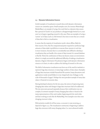 2.5 Dynamic Information Sources

Useful examples of visualization research done with dynamic information
sources are somewhat sparse. Small examples exist, for instance Wattenberg’s
MarketMap is an example of using a live stock feed as a dynamic data source.
But a perusal of [Card et. al, 99] produces a disappointingly limited (as in, near
zero) set of papers regarding research in this area. There are examples of using a
‘current’ set of data (such as a file browser), but next to none that use a stream
of data that is fed to a visualization.

It seems that the majority of visualization work is done offline, likely for
three reasons. First, that the computational power required to synthesize large
amounts of data make it prohibitive to execute these systems in real time
in most instances. Second, that it is considerably more difficult to develop a
visualization that can handle a live stream of data instead of a canned database
or flat file. Third, the combination of these two factors creates an environment
where it is simply not worth the additional difficulty of making a visualization
dynamic. Organic Information Visualization begins with dynamic information
sources as its basis, in order to address this lacking of research in this area.

The field of information visualization was born out of the need for methods to
represent large data structures or many large numbers of data values. Examples
of large data structures include hierarchical file systems (many documents and
applications inside nested folders) or tree-shaped web sites (linkages on the
scale of thousands of pages). Perhaps the most prevalent example of many data
values is financial or economic data.

Having developed solutions for the two areas, the notion of expressing many
changing data values and change in large data structures had to be addressed.
The two areas were pursued separately, because their combination was too
complex. A common example of many changing data values is found in the
many representations of the stock market, beginning with the stock ticker
and later evolving to tools like the MarketMap. Few examples exist that cover
changing structure in data.

With primitive models for all four areas, a crossover is now occurring, as
depicted in figure 2.5.1. The visualization community is beginning to address
large data structures with many changing values (i.e. more advanced models

                                                                                39
 