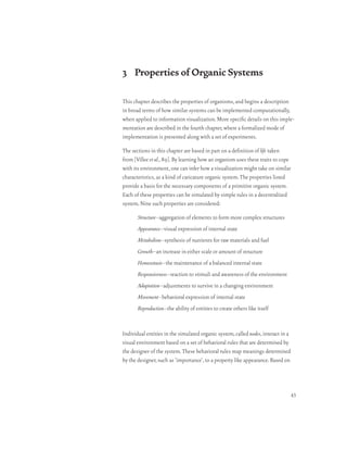 3 Properties of Organic Systems

This chapter describes the properties of organisms, and begins a description
in broad terms of how similar systems can be implemented computationally,
when applied to information visualization. More specific details on this imple-
mentation are described in the fourth chapter, where a formalized mode of
implementation is presented along with a set of experiments.

The sections in this chapter are based in part on a definition of life taken
from [Villee et al., 89]. By learning how an organism uses these traits to cope
with its environment, one can infer how a visualization might take on similar
characteristics, as a kind of caricature organic system. The properties listed
provide a basis for the necessary components of a primitive organic system.
Each of these properties can be simulated by simple rules in a decentralized
system. Nine such properties are considered:

       Structure–aggregation of elements to form more complex structures
       Appearance–visual expression of internal state
       Metabolism–synthesis of nutrients for raw materials and fuel
       Growth–an increase in either scale or amount of structure
       Homeostasis–the maintenance of a balanced internal state
       Responsiveness–reaction to stimuli and awareness of the environment
       Adaptation–adjustments to survive in a changing environment
       Movement–behavioral expression of internal state
       Reproduction–the ability of entities to create others like itself


Individual entities in the simulated organic system, called nodes, interact in a
visual environment based on a set of behavioral rules that are determined by
the designer of the system. These behavioral rules map meanings determined
by the designer, such as ‘importance’, to a property like appearance. Based on




                                                                                   43
 