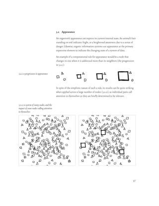 3.2 Appearance

                                         An organism’s appearance can express its current internal state. An animal’s hair
                                         standing on end indicates fright, or a heightened awareness due to a sense of
                                         danger. Likewise, organic information systems use appearance as the primary
                                         expressive element to indicate the changing state of a system of data.

                                         An example of a computational rule for appearance would be a node that
                                         changes in size when it is addressed more than its neighbors (the progression
                                         in 3.2.1).

3.2.1 a progression in appearance



                                         In spite of the simplistic nature of such a rule, its results can be quite striking
                                         when applied across a large number of nodes (3.2.2), as individual parts call
                                         attention to themselves as they are briefly determined to be relevant.

3.2.2 a system of many nodes, and the
impact of some nodes calling attention
to themselves




                                                                                                                           47
 