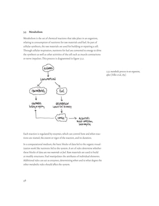 3.3 Metabolism

Metabolism is the set of chemical reactions that take place in an organism,
relating to consumption of nutrients for raw materials and fuel. As part of
cellular synthesis, the raw materials are used for building or repairing a cell.
Through cellular respiration, nutrients for fuel are converted to energy to drive
the synthesis as well as other activities of the cell such as muscle contractions
or nerve impulses. This process is diagrammed in figure 3.3.1.



                                                                                    3.3.1 metabolic process in an organism,
                                                                                    after [Villee et al., 89]




Each reaction is regulated by enzymes, which can control how and when reac-
tions are started, the extent or vigor of the reaction, and its duration.

In a computational medium, the basic blocks of data fed to the organic visual-
ization work like nutrients fed to the system. A set of rules determine whether
these blocks of data are raw materials or fuel. Raw materials are used to build
or modify structures. Fuel manipulates the attributes of individual elements.
Additional rules can act as enzymes, determining when and to what degree the
other metabolic rules should affect the system.




48
 