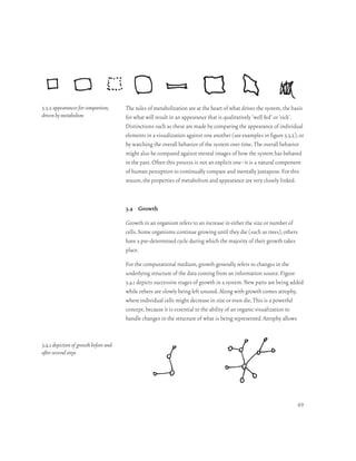 3.3.2 appearances for comparison,      The rules of metabolization are at the heart of what drives the system, the basis
driven by metabolism                   for what will result in an appearance that is qualitatively ‘well fed’ or ‘sick’.
                                       Distinctions such as these are made by comparing the appearance of individual
                                       elements in a visualization against one another (see examples in figure 3.3.2), or
                                       by watching the overall behavior of the system over time. The overall behavior
                                       might also be compared against mental images of how the system has behaved
                                       in the past. Often this process is not an explicit one–it is a natural component
                                       of human perception to continually compare and mentally juxtapose. For this
                                       reason, the properties of metabolism and appearance are very closely linked.



                                       3.4 Growth

                                       Growth in an organism refers to an increase in either the size or number of
                                       cells. Some organisms continue growing until they die (such as trees), others
                                       have a pre-determined cycle during which the majority of their growth takes
                                       place.

                                       For the computational medium, growth generally refers to changes in the
                                       underlying structure of the data coming from an information source. Figure
                                       3.4.1 depicts successive stages of growth in a system. New parts are being added
                                       while others are slowly being left unused. Along with growth comes atrophy,
                                       where individual cells might decrease in size or even die. This is a powerful
                                       concept, because it is essential to the ability of an organic visualization to
                                       handle changes in the structure of what is being represented. Atrophy allows


3.4.1 depiction of growth before and
after several steps




                                                                                                                      49
 
