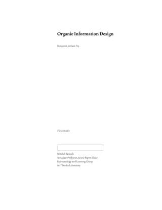 Organic Information Design

Benjamin Jotham Fry




Thesis Reader




Mitchel Resnick
Associate Professor, lego Papert Chair
Epistemology and Learning Group
mit Media Laboratory
 