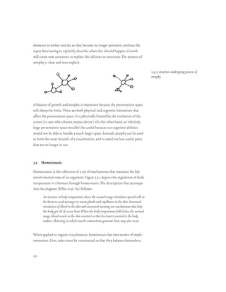 elements to wither and die as they become no longer pertinent, without the
input data having to explicitly describe when this should happen. Growth
will create new structures to replace the old ones as necessary. The process of
atrophy is slow and non-explicit.

                                                                                             3.4.2 structure undergoing process of
                                                                                             atrophy




A balance of growth and atrophy is important because the presentation space
will always be finite. There are both physical and cognitive limitations that
affect the presentation space. It is physically limited by the resolution of the
screen (or any other chosen output device). On the other hand, an infinitely
large presentation space wouldn’t be useful because our cognitive abilities
would not be able to handle a much larger space. Instead, atrophy can be used
to limit the outer bounds of a visualization, and to weed out less useful parts
that are no longer in use.



3.5 Homeostasis

Homeostasis is the collection of a set of mechanisms that maintain the bal-
anced internal state of an organism. Figure 3.5.1 depicts the regulation of body
temperature in a human through homeostasis. The description that accompa-
nies the diagram [Villee et al., 89] follows:
       An increase in body temperature above the normal range stimulates special cells in
       the brain to send messages to sweat glands and capillaries in the skin. Increased
       circulation of blood in the skin and increased sweating are mechanisms that help
       the body get rid of excess heat. When the body temperature falls below the normal
       range, blood vessels in the skin constrict so that less heat is carried to the body
       surface. Shivering, in which muscle contractions generate heat, may also occur.


When applied to organic visualization, homeostasis has two modes of imple-
mentation. First, rules must be constructed so that they balance themselves,


50
 