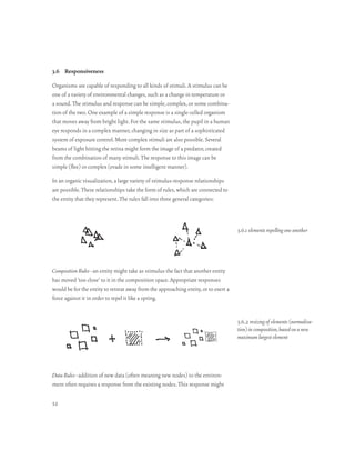 3.6 Responsiveness

Organisms are capable of responding to all kinds of stimuli. A stimulus can be
one of a variety of environmental changes, such as a change in temperature or
a sound. The stimulus and response can be simple, complex, or some combina-
tion of the two. One example of a simple response is a single-celled organism
that moves away from bright light. For the same stimulus, the pupil in a human
eye responds in a complex manner, changing in size as part of a sophisticated
system of exposure control. More complex stimuli are also possible. Several
beams of light hitting the retina might form the image of a predator, created
from the combination of many stimuli. The response to this image can be
simple (flee) or complex (evade in some intelligent manner).

In an organic visualization, a large variety of stimulus-response relationships
are possible. These relationships take the form of rules, which are connected to
the entity that they represent. The rules fall into three general categories:



                                                                                     3.6.1 elements repelling one another




Composition Rules–an entity might take as stimulus the fact that another entity
has moved ‘too close’ to it in the composition space. Appropriate responses
would be for the entity to retreat away from the approaching entity, or to exert a
force against it in order to repel it like a spring.


                                                                                     3.6.2 resizing of elements (normaliza-
                                                                                     tion) in composition, based on a new
                                                                                     maximum largest element




Data Rules–addition of new data (often meaning new nodes) to the environ-
ment often requires a response from the existing nodes. This response might

52
 