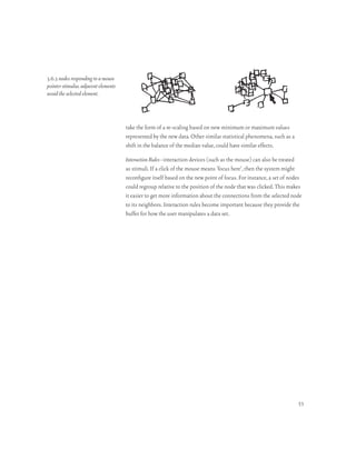 3.6.3 nodes responding to a mouse
pointer stimulus. adjacent elements
avoid the selected element.



                                      take the form of a re-scaling based on new minimum or maximum values
                                      represented by the new data. Other similar statistical phenomena, such as a
                                      shift in the balance of the median value, could have similar effects.

                                      Interaction Rules–interaction devices (such as the mouse) can also be treated
                                      as stimuli. If a click of the mouse means ‘focus here’, then the system might
                                      reconfigure itself based on the new point of focus. For instance, a set of nodes
                                      could regroup relative to the position of the node that was clicked. This makes
                                      it easier to get more information about the connections from the selected node
                                      to its neighbors. Interaction rules become important because they provide the
                                      buffer for how the user manipulates a data set.




                                                                                                                    53
 