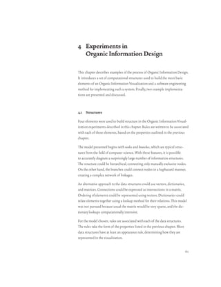 4 Experiments in
  Organic Information Design

This chapter describes examples of the process of Organic Information Design.
It introduces a set of computational structures used to build the most basic
elements of an Organic Information Visualization and a software engineering
method for implementing such a system. Finally, two example implementa-
tions are presented and discussed.



4.1 Structures

Four elements were used to build structure in the Organic Information Visual-
ization experiments described in this chapter. Rules are written to be associated
with each of these elements, based on the properties outlined in the previous
chapter.

The model presented begins with nodes and branches, which are typical struc-
tures from the field of computer science. With these features, it is possible
to accurately diagram a surprisingly large number of information structures.
The structure could be hierarchical, connecting only mutually exclusive nodes.
On the other hand, the branches could connect nodes in a haphazard manner,
creating a complex network of linkages.

An alternative approach to the data structures could use vectors, dictionaries,
and matrices. Connections could be expressed as intersections in a matrix.
Ordering of elements could be represented using vectors. Dictionaries could
relate elements together using a lookup method for their relations. This model
was not pursued because usual the matrix would be very sparse, and the dic-
tionary lookups computationally intensive.

For the model chosen, rules are associated with each of the data structures.
The rules take the form of the properties listed in the previous chapter. Most
data structures have at least an appearance rule, determining how they are
represented in the visualization.


                                                                                 61
 
