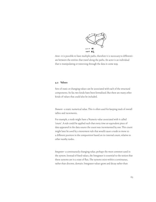Actor–it is possible to have multiple paths, therefore it is necessary to differenti-
ate between the entities that travel along the paths. An actor is an individual
that is manipulating or traversing through the data in some way.




4.2 Values

Sets of static or changing values can be associated with each of the structural
components. So far, two kinds have been formalized. But there are many other
kinds of values that could also be included.



Numeric–a static numerical value. This is often used for keeping track of overall
tallies and increments.

For example, a node might have a Numeric value associated with it called
‘count’. A rule could be applied such that every time an equivalent piece of
data appeared in the data source the count was incremented by one. This count
might later be used by a movement rule that would cause a node to move to
a different position in the composition based on its internal count, relative to
other nearby nodes.



Integrator–a continuously changing value, perhaps the most common used in
the system. Instead of fixed values, the Integrator is essential to the notion that
these systems are in a state of flux. The systems exist within a continuous,
rather than discrete, domain. Integrator values grow and decay rather than



                                                                                  63
 
