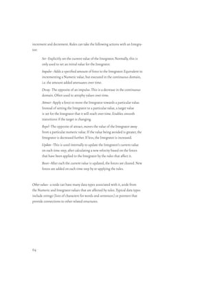 increment and decrement. Rules can take the following actions with an Integra-
tor:

       Set–Explicitly set the current value of the Integrator. Normally, this is
       only used to set an initial value for the Integrator.
       Impulse–Adds a specified amount of force to the Integrator. Equivalent to
       incrementing a Numeric value, but executed in the continuous domain,
       i.e. the amount added attenuates over time.
       Decay–The opposite of an impulse. This is a decrease in the continuous
       domain. Often used to atrophy values over time.
       Attract–Apply a force to move the Integrator towards a particular value.
       Instead of setting the Integrator to a particular value, a target value
       is set for the Integrator that it will reach over time. Enables smooth
       transitions if the target is changing.
       Repel–The opposite of attract, moves the value of the Integrator away
       from a particular numeric value. If the value being avoided is greater, the
       Integrator is decreased further. If less, the Integrator is increased.
       Update–This is used internally to update the Integrator’s current value
       on each time step, after calculating a new velocity based on the forces
       that have been applied to the Integrator by the rules that affect it.
       Reset–After each the current value is updated, the forces are cleared. New
       forces are added on each time step by re-applying the rules.


Other values–a node can have many data types associated with it, aside from
the Numeric and Integrator values that are affected by rules. Typical data types
include strings (lists of characters for words and sentences) or pointers that
provide connections to other related structures.




64
 