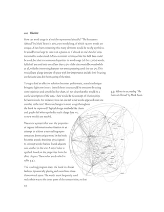 4.4 Valence

How can word usage in a book be represented visually? “The Innocents
Abroad” by Mark Twain is 200,000 words long, of which 15,000 words are
unique. A bar chart containing this many elements would be nearly worthless.
It would be too large to take in at a glance, or if shrunk to one’s field of view,
too small to understand. A focus+context technique like the Table Lens could
be used, but due to enormous disparities in word usage (of the 15,000 words,
fully half are used only once) less than 25% of the data would be worthwhile
at all, with the interesting features not even appearing until the top 5%. This
would leave a large amount of space with low importance and the lens focusing
on the same area for the majority of the time.

Trying to find an effective solution becomes problematic, as each technique
brings to light new issues. Even if these issues could be overcome by using
some statistics and a modified bar chart, it’s not clear that this would be a        4.4.1 Valence in use, reading “The
useful description of the data. There would be no concept of relationships           Innocents Abroad” by Mark Twain
between words. For instance, how can one tell what words appeared near one
another in the text? How can changes in word usage throughout
the book be expressed? Typical design methods like charts
and graphs fail when applied to such a large data set,
so new models are needed.

Valence is a project that uses the properties
of organic information visualization in an
attempt to achieve a more telling repre-
sentation. Every unique word in the book
becomes a node. Branches are assigned
to connect words that are found adjacent
one another in the text. A set of rules is
applied, based on the properties from the
third chapter. These rules are detailed in
table 4.4.2.

The resulting program reads the book in a linear
fashion, dynamically placing each word into three-
dimensional space. The words most frequently used
make their way to the outer parts of the composition, so that
66
 