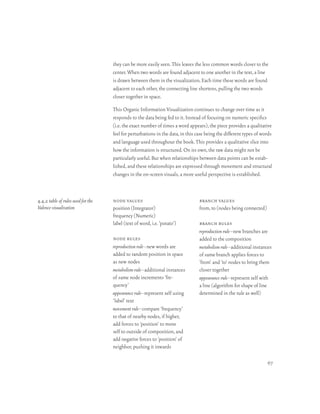 they can be more easily seen. This leaves the less common words closer to the
                                    center. When two words are found adjacent to one another in the text, a line
                                    is drawn between them in the visualization. Each time these words are found
                                    adjacent to each other, the connecting line shortens, pulling the two words
                                    closer together in space.

                                    This Organic Information Visualization continues to change over time as it
                                    responds to the data being fed to it. Instead of focusing on numeric specifics
                                    (i.e. the exact number of times a word appears), the piece provides a qualitative
                                    feel for perturbations in the data, in this case being the different types of words
                                    and language used throughout the book. This provides a qualitative slice into
                                    how the information is structured. On its own, the raw data might not be
                                    particularly useful. But when relationships between data points can be estab-
                                    lished, and these relationships are expressed through movement and structural
                                    changes in the on-screen visuals, a more useful perspective is established.



4.4.2 table of rules used for the   node values                                  branch values
Valence visualization               position (Integrator)                        from, to (nodes being connected)
                                    frequency (Numeric)
                                    label (text of word, i.e. ‘potato’)          branch rules
                                                                                 reproduction rule–new branches are
                                    node rules                                   added to the composition
                                    reproduction rule–new words are              metabolism rule–additional instances
                                    added to random position in space            of same branch applies forces to
                                    as new nodes                                 ‘from’ and ‘to’ nodes to bring them
                                    metabolism rule–additional instances         closer together
                                    of same node increments ‘fre-                appearance rule–represent self with
                                    quency’                                      a line (algorithm for shape of line
                                    appearance rule–represent self using         determined in the rule as well)
                                    ‘label’ text
                                    movement rule–compare ‘frequency’
                                    to that of nearby nodes, if higher,
                                    add forces to ‘position’ to move
                                    self to outside of composition, and
                                    add negative forces to ‘position’ of
                                    neighbor, pushing it inwards

                                                                                                                    67
 