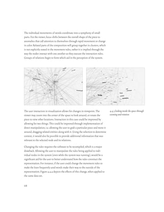 The individual movements of words coordinate into a symphony of small
parts. For the viewer, focus shifts between the overall shape of the piece to
anomalies that call attention to themselves through rapid movement or change
in color. Related parts of the composition will group together in clusters, which
is not explicitly stated in the movement rules, rather it is implied through the
way the nodes interact with one another as they execute the interaction rules.
Groups of relations begin to form which aid in the perception of the system.




The user interaction in visualization allows for changes in viewpoint. The           4.4.3 looking inside the space through
viewer may zoom into the center of the space to look around, or rotate the           zooming and rotation
piece to view other locations. Interaction in this case could be improved by
allowing for two things. This could be improved through implementation of
direct manipulation, i.e. allowing the user to grab a particular piece and move it
around, dragging related entities along with it. Using the selection to determine
context, it would also be possible to provide additional information that was
relevant to the selected node and its relations.

Changing the rules requires the software to be recompiled, which is a major
drawback. Allowing the user to manipulate the rules being applied to indi-
vidual nodes in the system (even while the system was running), would be a
significant aid for the user to better understand how the rules construct the
representation. For instance, if the user could change the movement rules to
make the least frequently used words make their way to the outside of the
representation. Figure 4.4.4 depicts the effects of this change, when applied to
the same data set.


68
 