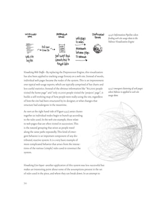 4.4.6 Information Pipeline when
                                                                                    feeding web site usage data to the
                                                                                    Valence Visualization Engine




Visualizing Web Traffic–By replacing the Preprocessor Engine, this visualization
has also been applied to tracking usage history on a web site. Instead of words,
individual web pages became the nodes of the system. This is an improvement
over typical web usage reports, which are typically comprised of bar charts and
less useful statistics. Instead of the obvious information like “80,000 people      4.4.7 emergent clustering of web pages
visited the home page” and “only 10,000 people visited the ‘projects’ page”, it     when Valence is applied to web site
builds a self-evolving map of how people were really using the site, regardless     usage data
of how the site had been structured by its designer, or what changes that
structure had undergone in the meantime.

As seen at the right hand side of Figure 4.4.7, areas cluster
together as individual nodes begin to bunch up according
to the rules used. In the web site example, these relate
to web pages that are often visited in succession. This
is the natural grouping that arises as people travel
along the same paths repeatedly. This kind of emer-
gent behavior is an important component of any dis-
tributed, reactive system. It is a very basic example of
more complicated behavior that arises from the interac-
tions of the various (simple) rules used to construct the
system.



Visualizing User Input–another application of this system was less successful but
makes an interesting point about some of the assumptions present in the set
of rules used in the piece, and where they can break down. In an attempt to


70
 