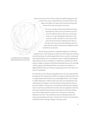 make an interactive version of this visualization, keyboard typing was used
                                                as input for the system. Individual letters (instead of words or web
                                                     pages) were added to the space, with connections being made
                                                        between letters that were typed in succession.

                                                              This was an attempt to demonstrate Valence by leaving
                                                               the production of data to the user. However, it turned
                                                                out to be ineffective, because there was no motivation
                                                                for the user to type anything but random letters. The
                                                                result was usually a network of no more than 26 char-
                                                               acters, all interconnected in haphazard ways. Because
                                                              the rules were constructed to deal with large volumes of
                                                            nodes, this low number contributed to the degenerate form
                                                         created by the visualization.

                                                  Because the data was almost completely irregular, the visualization
                                          produced a mess–little clustering, no nodes of increased importance dancing
                                       around the perimeter. It could be argued that this was a case that a randomized
4.4.8 degenerate form resulting from   input signal produced, true to its qualitative nature, a randomized garbage-like
randomized input and very few nodes
                                       representation, but that is insufficient. It is likely that a valid data set could be
                                       nearly as irregular as typing on the keyboard. Especially because even seemingly
                                       ‘random’ typing on the keyboard will have some amount of correlation. i.e.
                                       higher likelihood of the use of characters appearing near the ‘home’ keys (s-d-f
                                       and j-k-l in particular).

                                       To resolve these issues, rules governing habituation to the input signal should
                                       be employed. The visualization would then be capable of adjusting itself so that
                                       it recognized when the home keys were seeing slightly heavier use. An Integra-
                                       tor called ‘habituation’ could be used for each node, and a metabolization rule
                                       could impulse the Integrator each time the key associated with that node was
                                       pressed. In addition, a homeostasis rule would decay all habituation Integrator
                                       values on each time step. When the movement rules were applied (to determine
                                       what nodes should be pushed inwards and outwards) a node whose habitua-
                                       tion value was high at that time would not be as forceful as a node whose
                                       habituation was lower. This would leave other, less habituated values (the
                                       nodes representing keys other than s-d-f and j-k-l) to become more prominent,
                                       and allow for better tracking of changes in the input stream

                                                                                                                         71
 