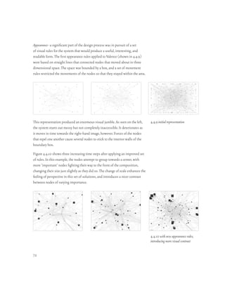 Appearance–a significant part of the design process was in pursuit of a set
of visual rules for the system that would produce a useful, interesting, and
readable form. The first appearance rules applied to Valence (shown in 4.4.9)
were based on straight lines that connected nodes that moved about in three
dimensional space. The space was bounded by a box, and a set of movement
rules restricted the movements of the nodes so that they stayed within the area.




This representation produced an enormous visual jumble. As seen on the left,         4.4.9 initial representation
the system starts out messy but not completely inaccessible. It deteriorates as
it moves in time towards the right-hand image, however. Forces of the nodes
that repel one another cause several nodes to stick to the interior walls of the
boundary box.

Figure 4.4.10 shows three increasing time steps after applying an improved set
of rules. In this example, the nodes attempt to group towards a center, with
more ‘important’ nodes fighting their way to the front of the composition,
changing their size just slightly as they did so. The change of scale enhances the
feeling of perspective in this set of solutions, and introduces a nicer contrast
between nodes of varying importance.




                                                                                     4.4.10 with new appearance rules,
                                                                                     introducing more visual contrast


72
 