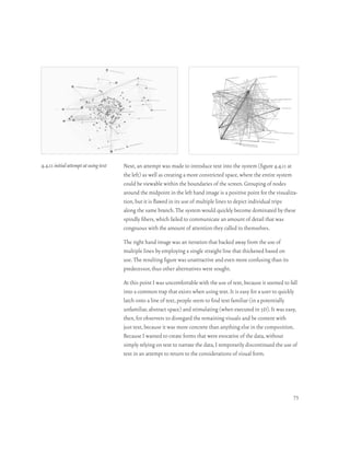 4.4.11 initial attempt at using text   Next, an attempt was made to introduce text into the system (figure 4.4.11 at
                                       the left) as well as creating a more constricted space, where the entire system
                                       could be viewable within the boundaries of the screen. Grouping of nodes
                                       around the midpoint in the left hand image is a positive point for the visualiza-
                                       tion, but it is flawed in its use of multiple lines to depict individual trips
                                       along the same branch. The system would quickly become dominated by these
                                       spindly fibers, which failed to communicate an amount of detail that was
                                       congruous with the amount of attention they called to themselves.

                                       The right hand image was an iteration that backed away from the use of
                                       multiple lines by employing a single straight line that thickened based on
                                       use. The resulting figure was unattractive and even more confusing than its
                                       predecessor, thus other alternatives were sought.

                                       At this point I was uncomfortable with the use of text, because it seemed to fall
                                       into a common trap that exists when using text. It is easy for a user to quickly
                                       latch onto a line of text, people seem to find text familiar (in a potentially
                                       unfamiliar, abstract space) and stimulating (when executed in 3d). It was easy,
                                       then, for observers to disregard the remaining visuals and be content with
                                       just text, because it was more concrete than anything else in the composition.
                                       Because I wanted to create forms that were evocative of the data, without
                                       simply relying on text to narrate the data, I temporarily discontinued the use of
                                       text in an attempt to return to the considerations of visual form.




                                                                                                                      73
 
