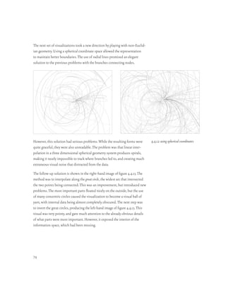 The next set of visualizations took a new direction by playing with non-Euclid-
ian geometry. Using a spherical coordinate space allowed the representation
to maintain better boundaries. The use of radial lines promised an elegant
solution to the previous problems with the branches connecting nodes.




However, this solution had serious problems. While the resulting forms were         4.4.12 using spherical coordinates
quite graceful, they were also unreadable. The problem was that linear inter-
polation in a three dimensional spherical geometry system produces spirals,
making it nearly impossible to track where branches led to, and creating much
extraneous visual noise that distracted from the data.

The follow-up solution is shown in the right-hand image of figure 4.4.13. The
method was to interpolate along the great circle, the widest arc that intersected
the two points being connected. This was an improvement, but introduced new
problems. The most important parts floated nicely on the outside, but the use
of many concentric circles caused the visualization to become a visual ball of
yarn, with internal data being almost completely obscured. The next step was
to invert the great circles, producing the left-hand image of figure 4.4.13. This
visual was very pointy, and gave much attention to the already obvious details
of what parts were most important. However, it exposed the interior of the
information space, which had been missing.




74
 