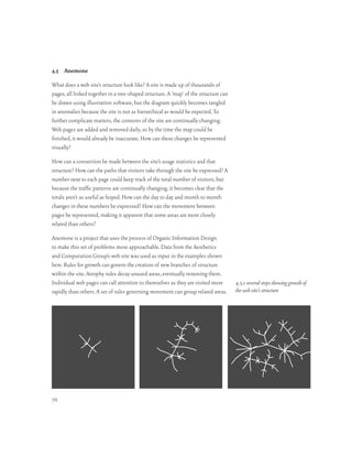 4.5 Anemone

What does a web site’s structure look like? A site is made up of thousands of
pages, all linked together in a tree-shaped structure. A ‘map’ of the structure can
be drawn using illustration software, but the diagram quickly becomes tangled
in anomalies because the site is not as hierarchical as would be expected. To
further complicate matters, the contents of the site are continually changing.
Web pages are added and removed daily, so by the time the map could be
finished, it would already be inaccurate. How can these changes be represented
visually?

How can a connection be made between the site’s usage statistics and that
structure? How can the paths that visitors take through the site be expressed? A
number next to each page could keep track of the total number of visitors, but
because the traffic patterns are continually changing, it becomes clear that the
totals aren’t as useful as hoped. How can the day to day and month to month
changes in these numbers be expressed? How can the movement between
pages be represented, making it apparent that some areas are more closely
related than others?

Anemone is a project that uses the process of Organic Information Design
to make this set of problems more approachable. Data from the Aesthetics
and Computation Group’s web site was used as input in the examples shown
here. Rules for growth can govern the creation of new branches of structure
within the site. Atrophy rules decay unused areas, eventually removing them.
Individual web pages can call attention to themselves as they are visited more        4.5.1 several steps showing growth of
rapidly than others. A set of rules governing movement can group related areas.       the web site’s structure




76
 