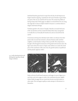 Individual branches grow based on input from the data. As the Preprocessor
                                       Engine reads the usage log, a reproduction rule causes branches to grow when-
                                       ever parts of the site are visited for the first time. This avoids the problem of
                                       having to keep track of what pages are added to or removed from the site. Using
                                       the usage data to create an implicit model of structure is a common theme in
                                       Organic Information Design.

                                       To balance growth is the notion of ‘atrophy’. Branches associated with areas
                                       of the site that have not been visited will slowly wither away, causing them
                                       to visually thin out. Eventually the branches die, and are removed from the
                                       system.

                                       A movement rule keeps the individual nodes within a set distance from their
                                       parent node. A second rule maintains a distance between nodes and their
                                       neighbors, so that branches overlap as little as possible. The composition is
                                       brought to life through the interactions of the growth and movement rules. The
                                       figure moves about the screen in a hyper, erratic fashion as it creates the initial
                                       parts of the visualization. After some time, this growth reaches an equilibrium
                                       and the pseudo-organism ‘settles’.


4.5.2 nodes attracting attention and
declaring their importance through
changes in thickness




                                       Nodes at the tip of each branch represent a web pages. As seen in figure 4.5.2,
                                       each time a user visits a page, its node in the visualization becomes slightly
                                       thicker. Nodes for pages that are visited often become very thick relative to
                                       other nodes. This can happen rapidly, as nodes attempt to ‘call attention’ to
                                       themselves.


                                                                                                                       77
 