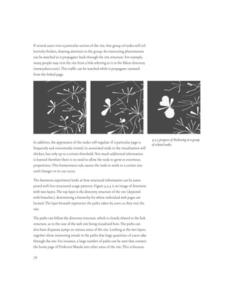 If several users visit a particular section of the site, that group of nodes will col-
lectively thicken, drawing attention to the group. An interesting phenomenon
can be watched as it propagates back through the site structure. For example,
many people may visit the site from a link referring to it in the Yahoo directory
(www.yahoo.com). This traffic can be watched while it propagates outward
from the linked page.




                                                                                         4.5.3 progress of thickening in a group
In addition, the appearance of the nodes self-regulate. If a particular page is
                                                                                         of related nodes
frequently and consistently visited, its associated node in the visualization will
thicken, but only up to a certain threshold. Not much additional information
is learned therefore there is no need to allow the node to grow to enormous
proportions. This homeostasis rule causes the node to settle to a certain size
until changes in its use occur.

The Anemone experiment looks at how structural information can be juxta-
posed with less structured usage patterns. Figure 4.5.4 is an image of Anemone
with two layers. The top layer is the directory structure of the site (depicted
with branches), determining a hierarchy for where individual web pages are
located. The layer beneath represents the paths taken by users as they visit the
site.

The paths can follow the directory structure, which is closely related to the link
structure, as in the case of the web site being visualized here. The paths can
also have disparate jumps to various areas of the site. Looking at the two layers
together show interesting trends in the paths that large quantities of users take
through the site. For instance, a large number of paths can be seen that connect
the home page of Professor Maeda into other areas of the site. This is because

78
 