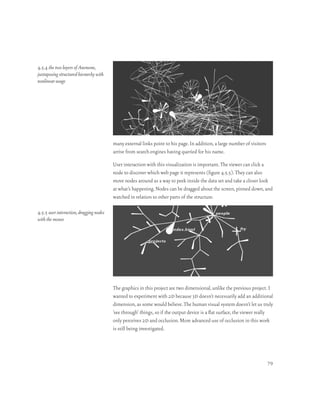 4.5.4 the two layers of Anemone,
juxtaposing structured hierarchy with
nonlinear usage




                                         many external links point to his page. In addition, a large number of visitors
                                         arrive from search engines having queried for his name.

                                         User interaction with this visualization is important. The viewer can click a
                                         node to discover which web page it represents (figure 4.5.5). They can also
                                         move nodes around as a way to peek inside the data set and take a closer look
                                         at what’s happening. Nodes can be dragged about the screen, pinned down, and
                                         watched in relation to other parts of the structure.

4.5.5 user interaction, dragging nodes
with the mouse




                                         The graphics in this project are two dimensional, unlike the previous project. I
                                         wanted to experiment with 2d because 3d doesn’t necessarily add an additional
                                         dimension, as some would believe. The human visual system doesn’t let us truly
                                         ‘see through’ things, so if the output device is a flat surface, the viewer really
                                         only perceives 2d and occlusion. More advanced use of occlusion in this work
                                         is still being investigated.




                                                                                                                          79
 