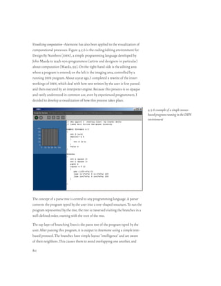 Visualizing computation–Anemone has also been applied to the visualization of
computational processes. Figure 4.5.6 is the coding/editing environment for
Design By Numbers (dbn), a simple programming language developed by
John Maeda to teach non-programmers (artists and designers in particular)
about computation [Maeda, 99]. On the right-hand side is the editing area
where a program is entered; on the left is the imaging area, controlled by a
running dbn program. About a year ago, I completed a rewrite of the inner-
workings of dbn, which deal with how text written by the user is first parsed
and then executed by an interpreter engine. Because this process is so opaque
and rarely understood in common use, even by experienced programmers, I
decided to develop a visualization of how this process takes place.

                                                                                    4.5.6 example of a simple mouse-
                                                                                    based program running in the DBN
                                                                                    environment




The concept of a parse tree is central to any programming language. A parser
converts the program typed by the user into a tree-shaped structure. To run the
program represented by the tree, the tree is traversed visiting the branches in a
well-defined order, starting with the root of the tree.

The top layer of branching lines is the parse tree of the program typed by the
user. After parsing this program, it is output to Anemone using a simple text-
based protocol. The branches have simple layout ‘intelligence’ and are aware
of their neighbors. This causes them to avoid overlapping one another, and

80
 