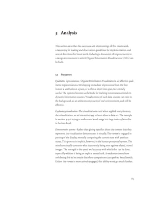 5 Analysis

This section describes the successes and shortcomings of this thesis work,
a taxonomy for reading and observation, guidelines for implementation, and
several directions for future work, including a discussion of improvements to
a design environment in which Organic Information Visualizations (oivs) can
be built.



5.1 Successes

Qualitative representations–Organic Information Visualizations are effective qual-
itative representations. Developing immediate impressions from the first
instant a user looks at a piece, or within a short time span, is extremely
useful. The systems become useful tools for tracking instantaneous trends in
dynamic information sources. Visualizations of such data sources can exist in
the background, as an ambient component of one’s environment, and still be
effective.

Exploratory visualization–The visualizations excel when applied to exploratory
data visualization, as an interactive way to learn about a data set. The example
in section 4.4 of trying to understand word usage in a large text explains this
in further detail.

Demonstrative systems–Rather than giving specifics about the content that they
represent, the visualization demonstrates it visually. The viewer is engaged in
parsing of the display, mentally comparing the current state with previous
states. This process is implicit, however, in the human perceptual system. The
mind continually contrasts what is currently being seen against related, stored
images. The strength is the speed and accuracy with which this can be done,
especially without it being an explicit mental task. A weakness comes from
only being able to be certain that these comparisons can apply to broad trends.
Unless the viewer is more actively engaged, this ability won’t get much further.




                                                                               85
 