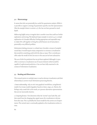 5.2 Shortcomings

It seems that oivs are potentially less useful for quantitative analysis. While it
is possible to support a mixing of quantitative specifics into the representation
(like the example shown in section 1.2), this has not been pursued to much
depth.

Addressing highly noisy or irregular data is another issue that could use further
exploration and testing. The keyboard input example in section 4.4 is a simple
explanation of a broader difficulty. Finding appropriate and repeatable ways
to make oivs self-regulate to bring the useful features out of noisy data is
potentially a very difficult problem.

Information lacking structure is a related area. Consider a stream of sampled
sound data. It would require many components to construct a visualization
that would do something useful with this data as input. This is entirely pos-
sible under the model of oiv, but tests in this area are far from substantive.

The use of oivs for prediction has not yet been explored. Although it is pos-
sible to construct a visualization out of neuron elements which would be
capable of sophisticated prediction, it has not been fully examined in the
context of information visualization.



5.3 Reading and Observation

This research points to multiple ways to read an abstract visualization and their
relationship to current visual information processing theories.

1. Innate understanding–rely on one’s own graphical sensibilities, using Bertin’s
model of an innate model of graphics based on charts, maps, etc. [Bertin, 83]
Perhaps only a weak link to this work, as it pursues alternative representations
that are not necessarily intuitive.

2. Comparing deviance–first determine what the ‘normal’ state looks like, and
then watch how the changing data signal causes the visualization to deviate
from that state. This is probably the closest model for the current set of experi-
ments. The normal state is continually updated as the visualization evolves in
time.

86
 