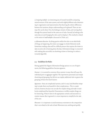 3. Comparing multiples–an interesting area of research would be comparing
several versions of the same system, each with slightly different rules determin-
ing its organization and representation. By observing the relative differences
between the iterations, deeper understanding can be gleaned. There are two
ways this can be done. First, by looking at streams of data, and running them
through the systems based on the same sets of rules. Second, by looking at the
same data set and changing the rules used to display it. This method is related
to the notion of small multiples, discussed in [Tufte, 90].

4. Information dissection–by doing queries within the rules to see what kinds
of things are happening, the viewer can engage in a kind of detective work.
Sometimes reading a data will be a difficult process that requires the viewer to
take an active role in learning about the data. Information design is concerned
with making data accessible, not dumbing it down or limiting it to what is
instantly digestible.



5.4 Guidelines for Rules

Having applied the Organic Information Design process to a set of experi-
ments, the following guidelines become apparent.

Structure–it is essential to construct these systems in ways that will cause the
individual parts to aggregate together. The experiments presented used simple
clustering and grouping, but did not use employ additional rules to govern the
grouping of those first-level clusters.

Appearance–these are complicated systems, and it is easy (and therefore tempt-
ing) to make them very beautiful in their complications. . This is a weak
exercise, however, because one can take the simplest thing and make it need-
lessly complicated but beautiful. Ostentatious or wildly complex things can
be interesting, if they’re done in the appropriate contexts and executed in a
creative manner. But in general, it is more important to simplify for the sake
of the user.

Movement–it is important to avoid extraneous movement in the composition
that is not related to the task at hand. Movement eye-catching and quickly


                                                                              87
 