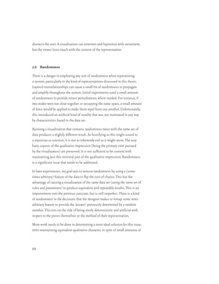 distracts the user. A visualization can entertain and hypnotize with movement,
but the viewer loses touch with the content of the representation.



5.6 Randomness

There is a danger in employing any sort of randomness when representing
a system, particularly in the kind of representations discussed in this thesis.
Layered interrelationships can cause a small bit of randomness to propagate
and amplify throughout the system. Initial experiments used a small amount
of randomness to provide minor perturbations where needed. For instance, if
two nodes were too close together or occupying the same space, a small amount
of force would be applied to make them repel from one another. Unfortunately,
this introduced an artificial kind of novelty that was not motivated in any way
by characteristics found in the data set.

Running a visualization that contains randomness twice with the same set of
data produces a slightly different result. As horrifying as this might sound to
a stastician or scientist, it is not as inherently evil as it might seem. The very
basic aspects of the qualitative impression (being the primary view pursued
by the visualization) are preserved. It is not sufficient to be content with
maintaining just this minimal part of the qualitative impression. Randomness
is a significant issue that needs to be addressed.

In later experiments, my goal was to remove randomness by using a (some-
times arbitrary) feature of the data to flip the coin of chance. This has the
advantage of causing a visualization of the same data set (using the same set of
rules and parameters) to produce equivalent and repeatable results. This is an
improvement over the previous outcome, but is still imperfect. There is a kind
of randomness in the decisions that the designer makes to remap some semi-
arbitrary feature to provide the ‘answer’ previously determined by a random
number. This errs on the side of being overly deterministic and artificial with
respect to the pieces themselves or the method of their representation.

More work needs to be done in determining a more ideal solution for this issue.
oivs maintaining equivalent qualitative character, in spite of small amounts of



88
 