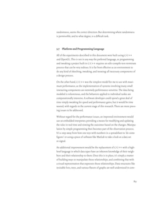 randomness, seems the correct direction. But determining where randomness
is permissible, and to what degree, is a difficult task.



5.7 Platform and Programming Language

All of the experiments described in this document were built using c/c++
and OpenGL. This is not in any way the preferred language, as programming
and tweaking a project built in c/c++ requires an edit-compile-test-terminate
process that can be very tedious. It is far from effective as an environment to
do any kind of sketching, tweaking, and iterating: all necessary components of
a design process.

On the other hand, c/c++ was the simplest model for me to use with maxi-
mum performance, as the implementation of systems involving many small
interacting components are extremely performance-sensitive. The data being
modeled is voluminous, and the behaviors applied to individual nodes are
computationally intensive. A software developer could spend a great deal of
time simply tweaking for speed and performance gains, but it would be time
wasted, with regards to the current stage of this research. There are more press-
ing issues to be addressed.

Without regard for the performance issues, an improved environment would
use an embedded interpreter, providing a means for modifying and updating
the rules in real time and viewing the outcomes based on the changes. Manipu-
lation by simple programming then becomes part of the observation process.
It’s a step away from how one toys with numbers in a spreadsheet to ‘do some
figures’ or using a piece of software like MatLab to take a look at a data set
or signal.

An additional improvement would be the replacement of c/c++ with a high-
level language in which data types have an inherent knowledge of their neigh-
bors and their relationship to them. Once this is in place, it’s simply a matter
of building ways to manipulate those relationships, and combining that with
a visual representation that expresses those relationships. Data structures like
resizable lists, trees, and various flavors of graphs are well understood in com-



                                                                               89
 