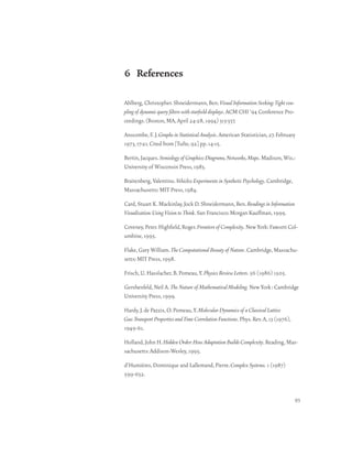 6 References

Ahlberg, Christopher. Shneidermann, Ben. Visual Information Seeking: Tight cou-
pling of dynamic query filters with starfield displays. ACM CHI ‘94 Conference Pro-
ceedings. (Boston, MA, April 24-28, 1994) 313-337.

Anscombe, F. J. Graphs in Statistical Analysis. American Statistician, 27. February
1973, 17-21. Cited from [Tufte, 92] pp. 14-15.

Bertin, Jacques. Semiology of Graphics: Diagrams, Networks, Maps. Madison, Wis.:
University of Wisconsin Press, 1983.

Braitenberg, Valentino. Vehicles: Experiments in Synthetic Psychology. Cambridge,
Massachusetts: MIT Press, 1984.

Card, Stuart K. Mackinlay, Jock D. Shneidermann, Ben. Readings in Information
Visualization: Using Vision to Think. San Francisco: Morgan Kauffman, 1999.

Coveney, Peter. Highfield, Roger. Frontiers of Complexity. New York: Fawcett Col-
umbine, 1995.

Flake, Gary William. The Computational Beauty of Nature. Cambridge, Massachu-
setts: MIT Press, 1998.

Frisch, U. Hasslacher, B. Pomeau, Y. Physics Review Letters. 56 (1986) 1505.

Gershenfeld, Neil A. The Nature of Mathematical Modeling. New York : Cambridge
University Press, 1999.

Hardy, J. de Pazzis, O. Pomeau, Y. Molecular Dynamics of a Classical Lattice
Gas: Transport Properties and Time Correlation Functions. Phys. Rev. A, 13 (1976),
1949-61.

Holland, John H. Hidden Order: How Adaptation Builds Complexity. Reading, Mas-
sachusetts: Addison-Wesley, 1995.

d’Humières, Dominique and Lallemand, Pierre. Complex Systems. 1 (1987)
599-632.


                                                                                      93
 