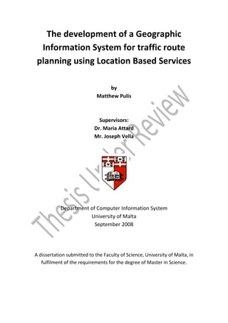 The development of a Geographic
  Information System for traffic route
 planning using Location Based Services

                                  by
                             Matthew Pulis



                              Supervisors:
                            Dr. Maria Attard
                            Mr. Joseph Vella




            Department of Computer Information System
                       University of Malta
                         September 2008




A dissertation submitted to the Faculty of Science, University of Malta, in
   fulfilment of the requirements for the degree of Master in Science.
 