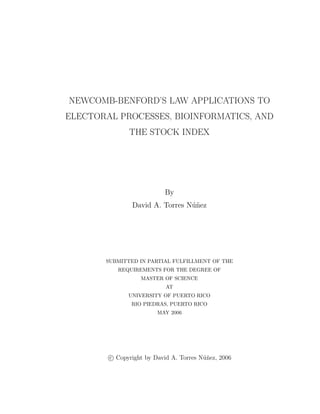 NEWCOMB-BENFORD’S LAW APPLICATIONS TO
ELECTORAL PROCESSES, BIOINFORMATICS, AND
              THE STOCK INDEX




                           By
                David A. Torres N´nez
                                 u˜




       SUBMITTED IN PARTIAL FULFILLMENT OF THE
           REQUIREMENTS FOR THE DEGREE OF
                   MASTER OF SCIENCE
                           AT
              UNIVERSITY OF PUERTO RICO
               RIO PIEDRAS, PUERTO RICO
                        MAY 2006




        c Copyright by David A. Torres N´ nez, 2006
                                        u˜
 