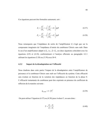 88



Ces équations peuvent être formulées autrement, soit :


                             Z c2     Z c2       
                        Z1 =      + j      + Z t  tgθ                            (4.37)
                             2Zo      2Z o       

                               Z c2      Z2      
                        Z2 =        − j  c + Z t  tgθ                            (4.38)
                               2Z o      2Z o    


Nous remarquons que l’impédance de sortie de l’amplificateur Zt n’agit que sur la
composante imaginaire de l’impédance d’entrée du combineur Chireix sans stub. Dans
le cas d’un amplificateur adapté à Zo, i.e., Zt=Zo, ces deux équations coïncident avec les
équations (4.9) et (4.10), conformément à l’analyse effectuée au paragraphe 4.2.1
utilisant les équations (3.38) ou (3.39) avec B=0.


4.3.2     Impact de la désadaptation sur l’efficacité


Nous étudions dans cette partie l’impact de la désadaptation entre l’amplificateur de
puissance et le combineur Chireix sans stub sur l’efficacité du système. Cette efficacité
sera évaluée en fonction de la variation des impédances en fonction de la phase θ.
L’efficacité instantanée du combineur peut être exprimée en présence du coefficient de
réflexion de la manière suivante :


                                                2
                               ηCOMB = 1 − Γ                                       (4.39)


On peut utiliser l’équation (4.37) ou (4.38) pour évaluer Γ, on aura donc :


                                          Z1 − Z t
                                     Γ=                                            (4.40)
                                          Z1 + Z t
 