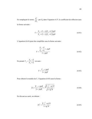 89




                             Z c2
En remplaçant le terme            par Zp dans l’équation 4.37, le coefficient de réflexion aura
                             2Zo
la forme suivante :


                                  Z p − Z t + j ( Z p + Z t ) tgθ
                             Γ=                                                         (4.41)
                                  Z p + Z t + j ( Z p + Z t ) tgθ


L’équation (4.41) peut être simplifiée sous la forme suivante :


                                     Z p − Zt
                                                + jtgθ
                                    Z p + Zt
                               Γ=                                                       (4.42)
                                         1 + jtgθ


                  Z p − Zt
En posant Γ p =              on aura :
                  Z p + Zt


                                         Γ p + jtgθ
                                  Γ=                                                    (4.43)
                                         1 + jtgθ


Pour obtenir le module du Г, l’équation (4.43) aura la forme :


                                                       2
                             Γ p + jtgθ             Γ p + tg 2θ
                      Γ=                   =                                            (4.44)
                              1 + jtgθ               1 + tg 2θ


En élevant au carré, on obtient :


                                                2
                                     2    Γ p + tg 2θ
                                  Γ =                                                   (4.45)
                                            1 + tg 2θ
 