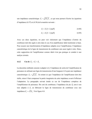 92




une impédance caractéristique Z c = 2 Z o Z t , ce qui nous permet d’écrire les équations

d’impédance (4.37) et (4.38) de la manière suivante :


                                   Z1 = Z t (1 + 2 jtgθ )                          (4.48)

                                   Z 2 = Z t (1 − 2 jtgθ )                         (4.49)


Avec ces deux équations, on peut voir clairement que l’impédance d’entrée du
combineur doit être égale à zéro dans le cas d’un amplificateur idéal mentionné ci-haut.
Pour assurer une transformation d’impédance adaptée avec l’amplificateur, l’impédance
caractéristique de la ligne de transmission du combineur sera aussi égale à zéro. Donc,
cette supposition de l’amplificateur comme idéal n’est pas pratique et conduit à une
analyse erronée.


4.4.2     Cas de Z p = Z t = Z o


La deuxième méthode consiste à adapter à Zo l’impédance de sortie de l’amplificateur de
puissance en utilisant une ligne de transmission d’une longueur λ/4 ayant une impédance
caractéristique Z a = Z o Z t . En notant ici que l’impédance de l’amplificateur doit être

réelle, sinon il faut compenser la partie imaginaire de cette impédance avant d’effectuer
l’adaptation. Le paragraphe suivant étudie ce cas de l’impédance complexe de
l’amplificateur de puissance. Du coté du combineur, l’impédance du pic Zp sera à son
tour adaptée à Zo en fabricant la ligne de transmission du combineur avec une
impédance Z c = 2 Z o . Voir figure 4.8.
 